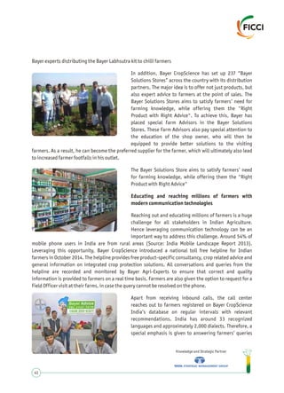 Bayer experts distributing the Bayer Labhsutra kit to chilli farmers
In addition, Bayer CropScience has set up 237 “Bayer
Solutions Stores” across the country with its distribution
partners. The major idea is to offer not just products, but
also expert advice to farmers at the point of sales. The
Bayer Solutions Stores aims to satisfy farmers’ need for
farming knowledge, while offering them the "Right
Product with Right Advice". To achieve this, Bayer has
placed special Farm Advisors in the Bayer Solutions
Stores. These Farm Advisors also pay special attention to
the education of the shop owner, who will then be
equipped to provide better solutions to the visiting
farmers. As a result, he can become the preferred supplier for the farmer, which will ultimately also lead
to increased farmer footfalls in his outlet.
The Bayer Solutions Store aims to satisfy farmers’ need
for farming knowledge, while offering them the "Right
Product with Right Advice"
Educating and reaching millions of farmers with
modern communication technologies
Reaching out and educating millions of farmers is a huge
challenge for all stakeholders in Indian Agriculture.
Hence leveraging communication technology can be an
important way to address this challenge. Around 54% of
mobile phone users in India are from rural areas (Source: India Mobile Landscape Report 2013).
Leveraging this opportunity, Bayer CropScience introduced a national toll free helpline for Indian
farmers in October 2014. The helpline provides free product-specific consultancy, crop related advice and
general information on integrated crop protection solutions. All conversations and queries from the
helpline are recorded and monitored by Bayer Agri-Experts to ensure that correct and quality
information is provided to farmers on a real time basis. Farmers are also given the option to request for a
Field Officer visit at their farms, in case the query cannot be resolved on the phone.
Apart from receiving inbound calls, the call center
reaches out to farmers registered on Bayer CropScience
India’s database on regular intervals with relevant
recommendations. India has around 33 recognized
languages and approximately 2,000 dialects. Therefore, a
special emphasis is given to answering farmers’ queries
Knowledge and Strategic Partner
41
 