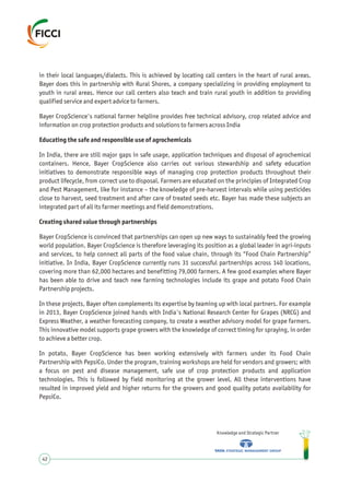 in their local languages/dialects. This is achieved by locating call centers in the heart of rural areas.
Bayer does this in partnership with Rural Shores, a company specializing in providing employment to
youth in rural areas. Hence our call centers also teach and train rural youth in addition to providing
qualified service and expert advice to farmers.
Bayer CropScience's national farmer helpline provides free technical advisory, crop related advice and
information on crop protection products and solutions to farmers across India
Educating the safe and responsible use of agrochemicals
In India, there are still major gaps in safe usage, application techniques and disposal of agrochemical
containers. Hence, Bayer CropScience also carries out various stewardship and safety education
initiatives to demonstrate responsible ways of managing crop protection products throughout their
product lifecycle, from correct use to disposal. Farmers are educated on the principles of Integrated Crop
and Pest Management, like for instance – the knowledge of pre-harvest intervals while using pesticides
close to harvest, seed treatment and after care of treated seeds etc. Bayer has made these subjects an
integrated part of all its farmer meetings and field demonstrations.
Creating shared value through partnerships
Bayer CropScience is convinced that partnerships can open up new ways to sustainably feed the growing
world population. Bayer CropScience is therefore leveraging its position as a global leader in agri-inputs
and services, to help connect all parts of the food value chain, through its “Food Chain Partnership”
initiative. In India, Bayer CropScience currently runs 31 successful partnerships across 140 locations,
covering more than 62,000 hectares and benefitting 79,000 farmers. A few good examples where Bayer
has been able to drive and teach new farming technologies include its grape and potato Food Chain
Partnership projects.
In these projects, Bayer often complements its expertise by teaming up with local partners. For example
in 2013, Bayer CropScience joined hands with India's National Research Center for Grapes (NRCG) and
Express Weather, a weather forecasting company, to create a weather advisory model for grape farmers.
This innovative model supports grape growers with the knowledge of correct timing for spraying, in order
to achieve a better crop.
In potato, Bayer CropScience has been working extensively with farmers under its Food Chain
Partnership with PepsiCo. Under the program, training workshops are held for vendors and growers; with
a focus on pest and disease management, safe use of crop protection products and application
technologies. This is followed by field monitoring at the grower level. All these interventions have
resulted in improved yield and higher returns for the growers and good quality potato availability for
PepsiCo.
Knowledge and Strategic Partner
42
 
