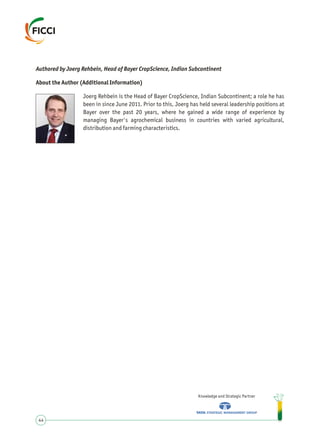 Authored by Joerg Rehbein, Head of Bayer CropScience, Indian Subcontinent
About the Author (Additional Information)
Joerg Rehbein is the Head of Bayer CropScience, Indian Subcontinent; a role he has
been in since June 2011. Prior to this, Joerg has held several leadership positions at
Bayer over the past 20 years, where he gained a wide range of experience by
managing Bayer's agrochemical business in countries with varied agricultural,
distribution and farming characteristics.
Knowledge and Strategic Partner
44
 