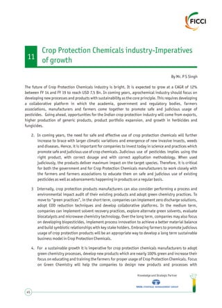 The future of Crop Protection Chemicals industry is bright. It is expected to grow at a CAGR of 12%
between FY 14 and FY 19 to reach USD 7.5 Bn. In coming years, agrochemical industry should focus on
developing new processes and products with sustainability as the core principle. This requires developing
a collaborative platform in which the academia, government and regulatory bodies, farmers
associations, manufacturers and farmers come together to promote safe and judicious usage of
pesticides. Going ahead, opportunities for the Indian crop protection industry will come from exports,
higher production of generic products, product portfolio expansion, and growth in herbicides and
fungicides.
2. In coming years, the need for safe and effective use of crop protection chemicals will further
increase to brace with larger climatic variations and emergence of new invasive insects, weeds
and diseases. Hence, it is important for companies to invest today in science and practices which
promote safe and judicious use of crop chemicals. Judicious use of pesticides implies using the
right product, with correct dosage and with correct application methodology. When used
judiciously, the products deliver maximum impact on the target species. Therefore, it is critical
for both the government and for Crop Protection Chemicals manufacturers to work closely with
the farmers and farmers associations to educate them on safe and judicious use of existing
pesticides as well as advancements happening in products on a regular basis.
3 Internally, crop protection products manufacturers can also consider performing a process and
environmental impact audit of their existing products and adopt green chemistry practices. To
move to “green practices”, in the short term, companies can implement zero discharge solutions,
adopt COD reduction techniques and develop collaborative platforms. In the medium term,
companies can implement solvent recovery practices, explore alternate green solvents, evaluate
biocatalysts and microwave chemistry technology. Over the long term, companies may also focus
on developing biopesticides, implement process innovation to achieve a better material balance
and build symbiotic relationships with key stake holders. Embracing farmers to promote judicious
usage of crop protection products will be an appropriate way to develop a long term sustainable
business model in Crop Protection Chemicals.
4. For a sustainable growth it is imperative for crop protection chemicals manufacturers to adopt
green chemistry processes, develop new products which are nearly 100% green and increase their
focus on educating and training the farmers for proper usage of Crop Protection Chemicals. Focus
on Green Chemistry will help the companies to design new products and processes with
Knowledge and Strategic Partner
45
11
Crop Protection Chemicals industry-Imperatives
of growth
By Mr. P S Singh
 
