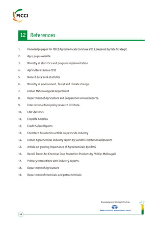 1. Knowledge paper for FICCI Agrochemicals Conclave 2013 prepared by Tata Strategic
2. Agro pages website
3. Ministry of statistics and program implementation
4. Agriculture Census 2011
5. Nabard data bank statistics
6. Ministry of environment, forest and climate change.
7. Indian Meteorological Department
8. Department of Agriculture and Cooperation annual reports.
9. International food policy research institute.
10. FAO Statistics
11. CropLife America
12. Credit Suisse Reports
13. Chemtech Foundation article on pesticide industry
14. Indian Agrochemical Industry report by Sunidhi Institutional Research
15. Article on growing importance of Agrochemicals by KPMG
16. RandD Trends for Chemical Crop Protection Products by Phillips McDougall
17. Primary interactions with Industry experts
18. Department of Agriculture
19. Department of chemicals and petrochemicals
Knowledge and Strategic Partner
48
12 References
 