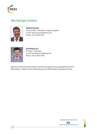 Manish Panchal
Practice Head – Chemicals, Energy & Logistics
E-mail: manish.panchal@tsmg.com
Phone: +91 22 6637 6713
Knowledge and Strategic Partner
50
Tata Strategic Contacts
Karthikeyan.K.S
Principal – Chemicals
E-mail: karthikeyan.ks@tsmg.com
Phone: +91 22 6637 6756
Report co-authored by Sonal Sapale- Associate Consultant (sonal.sapale@tsmg.com) &
Naina Malani – Analyst (naina.malani@tsmg.com) TATA Strategic Management Group.
 