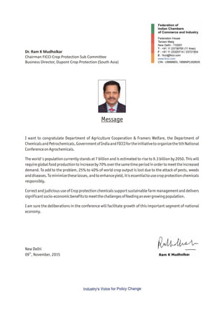 Dr. Ram K Mudholkar
Chairman FICCI Crop Protection Sub Committee
Business Director, Dupont Crop Protection (South Asia)
I want to congratulate Department of Agriculture Cooperation & Framers Welfare, the Department of
ChemicalsandPetrochemicals,GovernmentofIndiaandFICCIfortheinitiativetoorganizethe5thNational
ConferenceonAgrochemicals.
The world's population currently stands at 7 billion and is estimated to rise to 9.3 billion by 2050. This will
requireglobalfood productionto increaseby 70%overthesametimeperiodinorderto meettheincreased
demand. To add to the problem, 25% to 40% of world crop output is lost due to the attack of pests, weeds
anddiseases.Tominimizetheselosses,andtoenhanceyield,itisessentialtousecropprotectionchemicals
responsibly.
Correct and judicious use of Crop protection chemicals support sustainable farm management and delivers
significantsocio-economicbenefitstomeetthechallengesoffeedinganevergrowingpopulation.
I am sure the deliberations in the conference will facilitate growth of this important segment of national
economy.
Message
New Delhi
th
09 , November, 2015
 