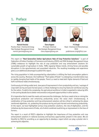 1. Preface
Charu Kapoor
Principal- Chemical
Tata Strategic Management Group
charu.kapoor@tsmg.com
P S Singh
Head - Chemicals &
FICCI
prabhsharan.singh@ficci.com
Petrochemicals
Manish Panchal
Practice Head - Chemical & Energy
Tata Strategic Management Group
manish.panchal@tsmg.com
This report on “Next Generation Indian Agriculture: Role of Crop Protection Solutions” is part of
Federation of Indian Chambers of Commerce and Industry (FICCI) and TATA Strategic Management Group
(TSMG) endeavour to highlight the role of crop protection and crop enhancement solutions for
sustainable growth of agriculture in India. TSMG regularly follows trends, driving forces and possible
disruptions in the agrochemicals and associated industries. The resulting knowledge and experience
gives us an additional advantage to publish this report.
The rising population in India accompanied by urbanization is shifting the food consumption patterns
across the country. Moreover, the traditional “Thali (plate of food)” is undergoing a transformation due
to rapidly changing food habits of the people. There is a need to meet both higher demand of food and
fulfil nutritional needs simultaneously.
Continuously shrinking arable land, slow pace of improvement in farm productivity and loss / wastage of
crops both during and post-harvest poses a critical challenge to ensuring food and nutritional security
for the nation. To add to the complexity, the agricultural workforce in India is expected to reduce by 50%
in the coming decade due to better remuneration and growth opportunities in other sectors.
It is imperative that to meet the needs and overcome the challenges, the focus needs to be on raising the
agricultural production and enhancing productivity across the value chain simultaneously. A
combination of Crop protection and Crop enhancement solutions will be critical in achieving the above
mentioned objectives, viz. protecting the produce during and post-harvest and enhancing productivity.
In the report, we have highlighted various Crop protection solutions, the role of digitization, and the
initiatives by the Government of India, all of which combined could bring an improvement in the lives of
farmers.
The report is a result of FICCI’s objective to highlight the importance of Crop protection and crop
enhancement solutions in national economy and business opportunities present in the sector. We are
thankful to FICCI for providing us an opportunity to develop a report which can play a pivotal role in
achieving this objective.
Knowledge and Strategic Partner
3
 