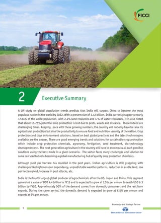 A UN study on global population trends predicts that India will surpass China to become the most
populous nation in the world by 2022. With a present size of 1.32 billion, India currently supports nearly
17.84% of the world population, with 2.4% land resources and 4 % of water resources. It is also noted
that about 15-25% potential crop production is lost due to pests, weeds and diseases. These indeed are
challenging times. Keeping pace with these growing numbers, the country will not only have to raise its
agricultural production but also the productivity to ensure food and nutrition security of the nation. Crop
protection and crop enhancement solutions, based on best global practices and the latest technologies
available are the answer. There are good emerging trends and solutions for sustainable crop protection
which include crop protection chemicals, agronomy, fertigation, seed treatment, bio-technology
development etc. The next generation agriculture in the country will have to encompass all such possible
solutions using the best mode in a given scenario. The sector faces many challenges and solution to
same can lead to India becoming a global manufacturing hub of quality crop protection chemicals.
Although yield per hectare has doubled in the past years, Indian agriculture is still grappling with
challenges like high monsoon dependency, unpredictable weather patterns, reduction in arable land, low
per hectare yield, increase in pest attacks, etc.
India is the fourth largest global producer of agrochemicals after the US, Japan and China. This segment
generated a value of USD 4.4 billion in FY15 and is expected to grow at 7.5% per annum to reach USD 6.3
billion by FY20. Approximately 50% of the demand comes from domestic consumers and the rest from
exports. During the same period, the domestic demand is expected to grow at 6.5% per annum and
exports at 9% per annum.
Executive Summary2
Knowledge and Strategic Partner
5
 