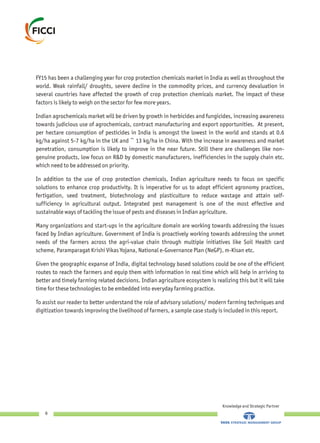 FY15 has been a challenging year for crop protection chemicals market in India as well as throughout the
world. Weak rainfall/ droughts, severe decline in the commodity prices, and currency devaluation in
several countries have affected the growth of crop protection chemicals market. The impact of these
factors is likely to weigh on the sector for few more years.
Indian agrochemicals market will be driven by growth in herbicides and fungicides, increasing awareness
towards judicious use of agrochemicals, contract manufacturing and export opportunities. At present,
per hectare consumption of pesticides in India is amongst the lowest in the world and stands at 0.6
kg/ha against 5-7 kg/ha in the UK and ~ 13 kg/ha in China. With the increase in awareness and market
penetration, consumption is likely to improve in the near future. Still there are challenges like non-
genuine products, low focus on R&D by domestic manufacturers, inefficiencies in the supply chain etc.
which need to be addressed on priority.
In addition to the use of crop protection chemicals, Indian agriculture needs to focus on specific
solutions to enhance crop productivity. It is imperative for us to adopt efficient agronomy practices,
fertigation, seed treatment, biotechnology and plasticulture to reduce wastage and attain self-
sufficiency in agricultural output. Integrated pest management is one of the most effective and
sustainable ways of tackling the issue of pests and diseases in Indian agriculture.
Many organizations and start-ups in the agriculture domain are working towards addressing the issues
faced by Indian agriculture. Government of India is proactively working towards addressing the unmet
needs of the farmers across the agri-value chain through multiple initiatives like Soil Health card
scheme, Paramparagat Krishi Vikas Yojana, National e-Governance Plan (NeGP), m-Kisan etc.
Given the geographic expanse of India, digital technology based solutions could be one of the efficient
routes to reach the farmers and equip them with information in real time which will help in arriving to
better and timely farming related decisions. Indian agriculture ecosystem is realizing this but it will take
time for these technologies to be embedded into everyday farming practice.
To assist our reader to better understand the role of advisory solutions/ modern farming techniques and
digitization towards improving the livelihood of farmers, a sample case study is included in this report.
Knowledge and Strategic Partner
6
 