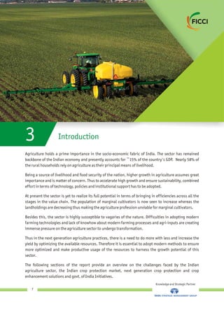 Agriculture holds a prime importance in the socio-economic fabric of India. The sector has remained
backbone of the Indian economy and presently accounts for ~15% of the country's GDP. Nearly 58% of
the rural households rely on agriculture as their principal means of livelihood.
Being a source of livelihood and food security of the nation, higher growth in agriculture assumes great
importance and is matter of concern. Thus to accelerate high growth and ensure sustainability, combined
effort in terms of technology, policies and institutional support has to be adopted.
At present the sector is yet to realize its full potential in terms of bringing in efficiencies across all the
stages in the value chain. The population of marginal cultivators is now seen to increase whereas the
landholdings are decreasing thus making the agriculture profession unviable for marginal cultivators.
Besides this, the sector is highly susceptible to vagaries of the nature. Difficulties in adopting modern
farming technologies and lack of knowhow about modern farming processes and agri-inputs are creating
immense pressure on the agriculture sector to undergo transformation.
Thus in the next generation agriculture practices, there is a need to do more with less and increase the
yield by optimizing the available resources. Therefore it is essential to adopt modern methods to ensure
more optimized and make productive usage of the resources to harness the growth potential of this
sector.
The following sections of the report provide an overview on the challenges faced by the Indian
agriculture sector, the Indian crop protection market, next generation crop protection and crop
enhancement solutions and govt. of India Initiatives.
Introduction3
Knowledge and Strategic Partner
7
 