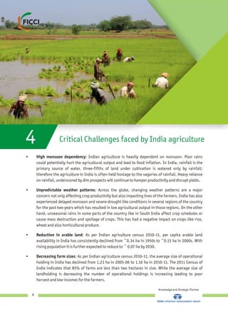 Critical Challenges faced by India agriculture4
• High monsoon dependency: Indian agriculture is heavily dependent on monsoon. Poor rains
could potentially hurt the agricultural output and lead to food inflation. In India, rainfall is the
primary source of water, three-fifths of land under cultivation is watered only by rainfall;
therefore the agriculture in India is often held hostage to the vagaries of rainfall. Heavy reliance
on rainfall, underscored by dim prospects will continue to hamper productivity and disrupt yields.
• Unpredictable weather patterns: Across the globe, changing weather patterns are a major
concern not only affecting crop productivity but also impacting lives of the farmers. India has also
experienced delayed monsoon and severe drought like conditions in several regions of the country
for the past two years which has resulted in low agricultural output in those regions. On the other
hand, unseasonal rains in some parts of the country like in South India affect crop schedules or
cause mass destruction and spoilage of crops. This has had a negative impact on crops like rice,
wheat and also horticultural produce.
• Reduction in arable land: As per Indian agriculture census 2010-11, per capita arable land
availability in India has consistently declined from ~0.34 ha in 1950s to ~0.15 ha in 2000s. With
rising population it is further expected to reduce to ~ 0.07 ha by 2030.
• Decreasing farm sizes: As per Indian agriculture census 2010-11, the average size of operational
holding in India has declined from 1.23 ha in 2005-06 to 1.16 ha in 2010-11. The 2011 Census of
India indicates that 85% of farms are less than two hectares in size. While the average size of
landholding is decreasing the number of operational holdings is increasing leading to poor
harvest and low incomes for the farmers.
Knowledge and Strategic Partner
8
 