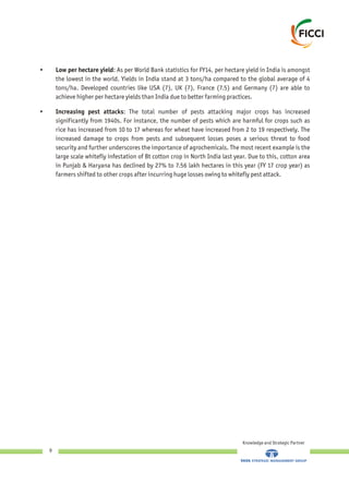 •
the lowest in the world. Yields in India stand at 3 tons/ha compared to the global average of 4
tons/ha. Developed countries like USA (7), UK (7), France (7.5) and Germany (7) are able to
achieve higher per hectare yields than India due to better farming practices.
• Increasing pest attacks: The total number of pests attacking major crops has increased
significantly from 1940s. For instance, the number of pests which are harmful for crops such as
rice has increased from 10 to 17 whereas for wheat have increased from 2 to 19 respectively. The
increased damage to crops from pests and subsequent losses poses a serious threat to food
security and further underscores the importance of agrochemicals. The most recent example is the
large scale whitefly infestation of Bt cotton crop in North India last year. Due to this, cotton area
in Punjab & Haryana has declined by 27% to 7.56 lakh hectares in this year (FY 17 crop year) as
farmers shifted to other crops after incurring huge losses owing to whitefly pest attack.
Low per hectare yield: As per World Bank statistics for FY14, per hectare yield in India is amongst
Knowledge and Strategic Partner
9
 