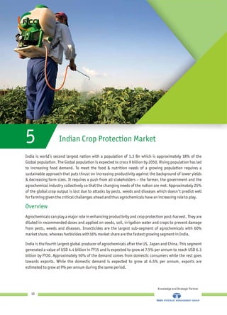 Indian Crop Protection Market5
India is world’s second largest nation with a population of 1.3 Bn which is approximately 18% of the
Global population. The Global population is expected to cross 9 billion by 2050. Rising population has led
to increasing food demand. To meet the food & nutrition needs of a growing population requires a
sustainable approach that puts thrust on increasing productivity against the background of lower yields
& decreasing farm sizes. It requires a push from all stakeholders – the farmer, the government and the
agrochemical industry collectively so that the changing needs of the nation are met. Approximately 25%
of the global crop output is lost due to attacks by pests, weeds and diseases which doesn't predict well
for farming given the critical challenges ahead and thus agrochemicals have an increasing role to play.
Agrochemicals can play a major role in enhancing productivity and crop protection post-harvest. They are
diluted in recommended doses and applied on seeds, soil, irrigation water and crops to prevent damage
from pests, weeds and diseases. Insecticides are the largest sub-segment of agrochemicals with 60%
market share, whereas herbicides with16% market share are the fastest growing segment in India.
India is the fourth largest global producer of agrochemicals after the US, Japan and China. This segment
generated a value of USD 4.4 billion in FY15 and is expected to grow at 7.5% per annum to reach USD 6.3
billion by FY20. Approximately 50% of the demand comes from domestic consumers while the rest goes
towards exports. While the domestic demand is expected to grow at 6.5% per annum, exports are
estimated to grow at 9% per annum during the same period.
Overview
Knowledge and Strategic Partner
10
 