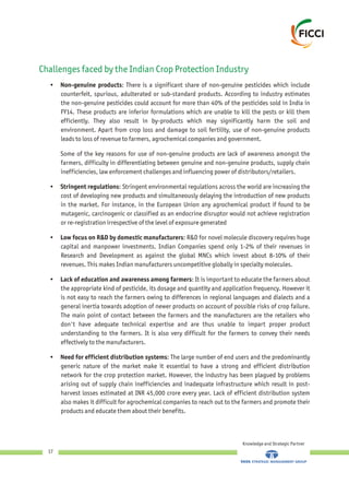 Challenges faced by the Indian Crop Protection Industry
• Non-genuine products: There is a significant share of non-genuine pesticides which include
counterfeit, spurious, adulterated or sub-standard products. According to industry estimates
the non-genuine pesticides could account for more than 40% of the pesticides sold in India in
FY14. These products are inferior formulations which are unable to kill the pests or kill them
efficiently. They also result in by-products which may significantly harm the soil and
environment. Apart from crop loss and damage to soil fertility, use of non-genuine products
leads to loss of revenue to farmers, agrochemical companies and government.
Some of the key reasons for use of non-genuine products are lack of awareness amongst the
farmers, difficulty in differentiating between genuine and non-genuine products, supply chain
inefficiencies, law enforcement challenges and influencing power of distributors/retailers.
• Stringent regulations: Stringent environmental regulations across the world are increasing the
cost of developing new products and simultaneously delaying the introduction of new products
in the market. For instance, in the European Union any agrochemical product if found to be
mutagenic, carcinogenic or classified as an endocrine disruptor would not achieve registration
or re-registration irrespective of the level of exposure generated
• Low focus on R&D by domestic manufacturers: R&D for novel molecule discovery requires huge
capital and manpower investments. Indian Companies spend only 1-2% of their revenues in
Research and Development as against the global MNCs which invest about 8-10% of their
revenues. This makes Indian manufacturers uncompetitive globally in specialty molecules.
• Lack of education and awareness among farmers: It is important to educate the farmers about
the appropriate kind of pesticide, its dosage and quantity and application frequency. However it
is not easy to reach the farmers owing to differences in regional languages and dialects and a
general inertia towards adoption of newer products on account of possible risks of crop failure.
The main point of contact between the farmers and the manufacturers are the retailers who
don't have adequate technical expertise and are thus unable to impart proper product
understanding to the farmers. It is also very difficult for the farmers to convey their needs
effectively to the manufacturers.
• Need for efficient distribution systems: The large number of end users and the predominantly
generic nature of the market make it essential to have a strong and efficient distribution
network for the crop protection market. However, the industry has been plagued by problems
arising out of supply chain inefficiencies and inadequate infrastructure which result in post-
harvest losses estimated at INR 45,000 crore every year. Lack of efficient distribution system
also makes it difficult for agrochemical companies to reach out to the farmers and promote their
products and educate them about their benefits.
Knowledge and Strategic Partner
17
 