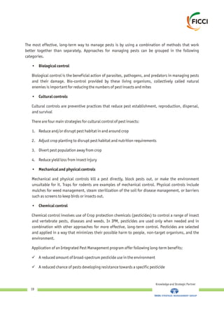 Knowledge and Strategic Partner
19
The most effective, long-term way to manage pests is by using a combination of methods that work
better together than separately. Approaches for managing pests can be grouped in the following
categories.
• Biological control
Biological control is the beneficial action of parasites, pathogens, and predators in managing pests
and their damage. Bio-control provided by these living organisms, collectively called natural
enemies is important for reducing the numbers of pest insects and mites
• Cultural controls
Cultural controls are preventive practices that reduce pest establishment, reproduction, dispersal,
and survival
There are four main strategies for cultural control of pest insects:
1. Reduce and/or disrupt pest habitat in and around crop
2. Adjust crop planting to disrupt pest habitat and nutrition requirements
3. Divert pest population away from crop
4. Reduce yield loss from insect injury
• Mechanical and physical controls
Mechanical and physical controls kill a pest directly, block pests out, or make the environment
unsuitable for it. Traps for rodents are examples of mechanical control. Physical controls include
mulches for weed management, steam sterilization of the soil for disease management, or barriers
such as screens to keep birds or insects out.
• Chemical control
Chemical control involves use of Crop protection chemicals (pesticides) to control a range of insect
and vertebrate pests, diseases and weeds. In IPM, pesticides are used only when needed and in
combination with other approaches for more effective, long-term control. Pesticides are selected
and applied in a way that minimizes their possible harm to people, non-target organisms, and the
environment.
Application of an Integrated Pest Management program offer following long-term benefits:
üA reduced amount of broad-spectrum pesticide use in the environment
üA reduced chance of pests developing resistance towards a specific pesticide
 