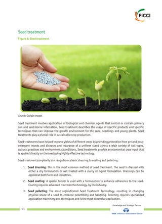 Seed treatment
Figure 8: Seed treatment
Knowledge and Strategic Partner
21
Seed treatment involves application of biological and chemical agents that control or contain primary
soil and seed borne infestation. Seed treatment describes the usage of specific products and specific
techniques that can improve the growth environment for the seed, seedlings and young plants. Seed
treatments play a pivotal role in sustainable crop production.
Seed treatments have helped improve yields of different crops by providing protection from pre and post-
emergent insects and diseases and insurance of a uniform stand across a wide variety of soil types,
cultural practices and environmental conditions. Seed treatments provide an economical crop input that
is applied directly on the seed using highly effective technology.
Seed treatment complexity can range from a basic dressing to coating and pelleting.
1. Seed dressing: This is the most common method of seed treatment. The seed is dressed with
either a dry formulation or wet treated with a slurry or liquid formulation. Dressings can be
applied at both farm and industries.
2. Seed coating: A special binder is used with a formulation to enhance adherence to the seed.
Coating requires advanced treatment technology, by the industry.
3. Seed pelleting: The most sophisticated Seed Treatment Technology, resulting in changing
physical shape of a seed to enhance pelletibility and handling. Pelleting requires specialized
application machinery and techniques and is the most expensive application.
Source: Google images
 