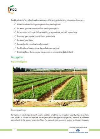 Seed treatment offers following advantages over other pest control or crop enhancement measures-
üProtection of seed during storage and after planting in soil.
üIncreased germination and uniform seedling emergence
üEnhancement in nitrogen fixing capability of legume crops and their productivity
üImproved plant population and higher productivity
üIncreased seed vigour
üEven and uniform application of chemicals
üCombination of treatments can be applied more precisely
üBreaking of seed dormancy and improvement in emergence and plant stand.
Fertigation
Figure 9: Fertigation
Fertigation is a technique through which a fertilizer is fed into the irrigation water by the drip system.
This process is carried out with the aid of special fertilizer apparatus (injectors) installed at the head
control unit of the system, before the filter. The element most commonly applied is nitrogen. However,
Knowledge and Strategic Partner
22
Source: Google images
 