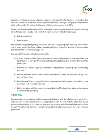 applications of phosphorous and potassium are common for vegetables. Fertigation is a necessity in drip
irrigation, though not in the other micro-irrigation installations, although it is highly recommended and
easily performed. By this method, fertilizer use efficiency is increased up to 80-90 %
Several techniques have been developed for applying fertilizers through the irrigation systems and many
types of injectors are available on the market. There are two main Fertigation techniques:
a. Ordinary closed tank
b. Injector pump
Both systems are operated by the system’s water pressure. The injector pumps are mainly either Venturi
type or piston pumps. The closed tanks are always installed on a bypass line, while the piston pumps can
be installed either in-line or on a bypass line.
The method of Fertigation offers following benefits-
üIt allows application of nutrients to plants in the correct dosage and at the time appropriate for a
specific stage of plant growth which gives the plant needed amounts of fertilizer throughout the
growth cycle
üNutrients and water are supplied near the active root zone which results in greater absorption by
the crops.
üAs water and fertilizer are supplied evenly to all the crops there is possibility for getting 25-50
per cent higher yield.
üFertilizer use efficiency through fertigation ranges between 80-90 per cent, which helps to save
a minimum of 25 per cent of nutrients.
üBy this way, along with less amount of water and saving of fertilizer, time, labour and energy use
is also reduced substantially.
Agronomy deals with production and improvement of field crops with the efficient use of soil fertility,
water, labourer and other factors related to crop production. It is the field of study and practice of ways
and means of production of food, feed and fibre crops. By ensuring self-sufficiency in food and nutrients
through ethical farming, Agronomy invests in various agricultural areas preserving the nature for future
generations.
Agronomy
Knowledge and Strategic Partner
23
 