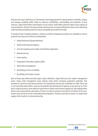 Precision farming is defined as an Information Technology based farm based system to identify, analyze
and manage variability within fields for optimum profitability, sustainability and protection of land
resource. Latest Information technologies can be used to make better decisions about many aspects of
crop production. Precision farming involves looking at the increased efficiencies that can be realized by
understanding and dealing with the natural variability found within the field.
A variety of tools including hardware, software and best management practices are available to ensure
precision farming some of which are listed below
üGlobal Positioning System Receivers
üYield monitoring and mapping
üGrid soil sampling and variable-rate fertilizer application
üRemote sensing
üCrop scouting
üGeographic information systems (GIS)
üInformation management
üQuantifying on farm variability
üVariability of soil water content
Each of these geo-referenced data layers helps subdivide a large field area into smaller management
zones. Using small management zones reduces waste while increasing production potential. One
example of a precision agriculture practice is to evaluate the natural soil variability of a field. If the soil
in one area holds water better, crops can be planted more densely and irrigation can be sparing. Or, if the
plot is used for grazing, more cattle can graze than a similar area of poorer quality soil. By studying these
factors and using precision agriculture, farmers are able to produce more food at a fraction of the cost.
Farmers also conserve soil for sustainable food production. Precision agriculture results in a stable food
supply, which results in a strong community.
Knowledge and Strategic Partner
27
 