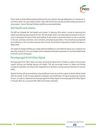 Knowledge and Strategic Partner
29
These needs could be addressed by providing end to end solutions through digitization/ m-commerce/ e-
commerce which not only creates a better reach with the farmers but also provides timely assistance on
every aspect. Some of the key initiatives by GOI are enumerated below.
The GOI has initiated the ‘Soil Health card scheme’ in February 2015 which is aimed at improving soil
health and reducing input costs for farmer. The Soil Health Card is a printed report to be given to farmers
once in three years for each of their land holding. It will contain crucial information on macro nutrients
in the soil, secondary nutrients, micro nutrients, and physical parameters. The card will be accompanied
by an advisory on the corrective measures that a farmer should take to improved soil health and obtain a
better yield.
The system envisages building up a single national database on soil health for future use in research and
planning. A total of 2.53 crore samples will be collected and tested to generate 14 crore Soil Health Cards
to farmers once in three years
Paramparagat Krishi Vikas Yojana has been launched by Government of India to support and promote
organic farming and thereby improve soil health. This will encourage farmers to adopt eco-friendly
concept of cultivation and reduce their dependence on fertilizers and agricultural chemicals to improve
yields.
Organic farming will be promoted by using traditional resources and the organic products will be linked
with the market. It will increase domestic production and certification of organic produce by involving
farmers. In order to implement the Paramparagat Krishi Vikas Yojana in Paramparagat Krishi Vikas Yojana
in the year 2015-16, an amount of Rs.300 crore has been allocated.
Soil Health card scheme
Paramparagat Krishi Vikas Yojana
 
