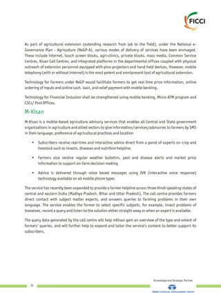 As part of agricultural extension (extending research from lab to the field), under the National e-
Governance Plan - Agriculture (NeGP-A), various modes of delivery of services have been envisaged.
These include internet, touch screen kiosks, agri-clinics, private kiosks, mass media, Common Service
Centres, Kisan Call Centres, and integrated platforms in the departmental offices coupled with physical
outreach of extension personnel equipped with pico-projectors and hand held devices. However, mobile
telephony (with or without internet) is the most potent and omnipresent tool of agricultural extension.
Technology for Farmers under NeGP would facilitate farmers to get real time price information, online
ordering of inputs and online cash, loan, and relief payment with mobile banking.
Technology for Financial Inclusion shall be strengthened using mobile banking, Micro-ATM program and
CSCs/ Post Offices.
M-Kisan is a mobile-based agriculture advisory services that enables all Central and State government
organizations in agriculture and allied sectors to give information/services/advisories to farmers by SMS
in their language, preference of agricultural practices and location
• Subscribers receive real-time and interactive advice direct from a panel of experts on crop and
livestock such as insects, diseases and nutrition helpline.
• Farmers also receive regular weather bulletins, pest and disease alerts and market price
information to support on-farm decision-making
• Advice is delivered through voice based messages using IVR (interactive voice response)
technology available on all mobile phone types
The service has recently been expanded to provide a farmer helpline across three Hindi speaking states of
central and eastern India (Madhya Pradesh, Bihar and Uttar Pradesh). The call centre provides farmers
direct contact with subject matter experts, and answers queries to farming problems in their own
language. The service enables the farmer to select specific subjects, for example, insect problems of
tomatoes, record a query and listen to the solution either straight away or when an expert is available.
The query data generated by the call centre will help mKisan gain an overview of the type and extent of
farmers’ queries, and will further help to expand and tailor the service’s content to better support its
subscribers.
M-Kisan
Knowledge and Strategic Partner
31
 