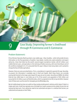 9 Case Study: Improving farmer's livelihood
through M-Commerce and E-Commerce
Problem Statement:
Prime Minister Narendra Modi launched a new mobile app— Kisan Suvidha— which will provide farmers
information on the five parameters of weather, input dealer, market price, plant protection and expert
advisories. Given that India has the world’s second largest smartphone market, with 87 million rural
mobile Internet users, and agriculture is the mainstay of Indian economy, with more than 60 per cent of
the workforce employed in it, it is presumed that this app is likely to have many takers and is poised to
change the face of Indian agriculture.
However, there are some worrying factors. First, a smartphone is required to operate this app. Secondly,
at present; the information is available only in Hindi and English. Both these factors are currently
proving detrimental to the large-scale impact this app set out to create. According to IAMAI, the Active
Internet User (AIU) base in rural India was 6.7% of the overall rural population of 905 million and
accounted for 61 million as per verified 2014 data, which is projected to be 109 mn by mid-2016. However
most of these users use the same for messaging service WhatsApp only.
Not all mobile-based services are useful as they mostly provide generic advisory which doesn’t help in a
single catch tool. A half-hour episode once a fortnight can inspire someone to be a better farmer but not
necessarily help much. Farm advisories need to be customized and given in a method that farmers can
understand and execute on their fields.
Knowledge and Strategic Partner
32
 