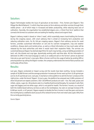 Solution:
Results:
Ekgaon Technologies tackles the issue of agriculture at two-levels – first, farmers join Ekgaon’s ‘One
Village One World Network,’ in which they have access to farm advisory and other services through their
mobile phone – all of which helps in increased and better productivity, while reducing total cost of
cultivation. Secondly, the organisation has established ekgaon.com, a ‘direct from farm’ platform that
connects the farmers to customers who are looking for healthy, natural and organic food.
Ekgaon’s delivery model is based on ‘when I need’, which essentially means hand-holding the farmers
during the cropping season, with smart advisory that is aimed at increasing farm productive and
reducing cultivation costs. For Rs 150 per cropping season, Ekgaon’s farm advisory service for small
farmers, provides customised information on soil and its nutrient management, crop and weather
conditions, disease alerts and market prices, as well as critical information on how much water will be
released by the local authorities and when it would reach their respective fields. The services are
customised because Ekgaon has devised algorithms for each crop/variety, using variability parameters of
land, soil, bio-climate and crop type, dynamically working with real-time data. All the information is
delivered via SMS in the local language as well as an outbound-call on the farmer’s phone at planned
intervals as per each farmer’s crop cycle. When a farmer confirms the usage of advice by sending SMS or
pressing buttons by calling the Ekgaon number, the company understands the trend of best practices and
continually refines them.
Last year, Ekgaon conducted an impact survey and the results have been exciting. Survey included a
sample of 10,000 farmers and the average production increase per farmer went up from 12.05 quintal per
acre to 24.91 quintal per acre. Last year, it started an online platform to sell the farmers’ produce at the
right prices, under the brand ‘Ekgaon’. In just a year, the platform has amassed over 5,000 customers of
whom 50 percent are repeat customers. Over 130 different products are sold – rice, flax seed, pulses and
millets, spices, sugar etc. All products cater to a healthy food brand philosophy, for example it sells Palm
sugar and Jaggery and not white sugar, which is not good for health. The farmers’ income, as a result of
both the mobile-based advisory services as well as the marketplace, has seen an average increase of Rs
8,500 per month, or 67 percent. Ekgaon expects to double the farm income in next few years and ensure
the monthly bonus credited to bank account of its network farmers from end-retail sales (upto 10%) from
the currently quarterly bonus.
Source: Ekgaon
Knowledge and Strategic Partner
33
 