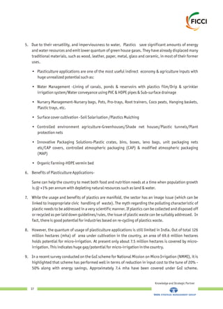 5. Due to their versatility, and imperviousness to water, Plastics save significant amounts of energy
and water resources and emit lower quantum of green house gases. They have already displaced many
traditional materials, such as wood, leather, paper, metal, glass and ceramic, in most of their former
uses.
• Plasticulture applications are one of the most useful indirect economy & agriculture inputs with
huge unrealized potential such as:
• Water Management -Lining of canals, ponds & reservoirs with plastics film/Drip & sprinkler
irrigation system/Water conveyance using PVC & HDPE pipes & Sub-surface drainage
• Nursery Management-Nursery bags, Pots, Pro-trays, Root trainers, Coco peats, Hanging baskets,
Plastic trays, etc.
• Surface cover cultivation -Soil Solarisation /Plastics Mulching
• Controlled environment agriculture-Greenhouses/Shade net houses/Plastic tunnels/Plant
protection nets
• Innovative Packaging Solutions-Plastic crates, bins, boxes, leno bags, unit packaging nets
etc/CAP covers, controlled atmospheric packaging (CAP) & modified atmospheric packaging
(MAP)
• Organic Farming-HDPE vermin bed
6. Benefits of Plasticulture Applications-
Same can help the country to meet both food and nutrition needs at a time when population growth
is @ +1% per annum with depleting natural resources such as land & water.
7. While the usage and benefits of plastics are manifold, the sector has an image issue (which can be
linked to inappropriate civic handling of waste). The myth regarding the polluting characteristic of
plastic needs to be addressed in a very scientific manner. If plastics can be collected and disposed off
or recycled as per laid down guidelines/rules, the issue of plastic waste can be suitably addressed. In
fact, there is good potential for industries based on re-cycling of plastics waste.
8. However, the quantum of usage of plasticulture applications is still limited in India. Out of total 126
million hectares (mha) of area under cultivation in the country, an area of 69.6 million hectares
holds potential for micro-irrigation. At present only about 7.5 million hectares is covered by micro-
irrigation. This indicates huge gap/potential for micro-irrigation in the country.
9. In a recent survey conducted on the GoI scheme for National Mission on Micro Irrigation (NMMI), it is
highlighted that scheme has performed well in terms of reduction in input cost to the tune of 20% -
50% along with energy savings. Approximately 7.4 mha have been covered under GoI scheme.
Knowledge and Strategic Partner
37
 