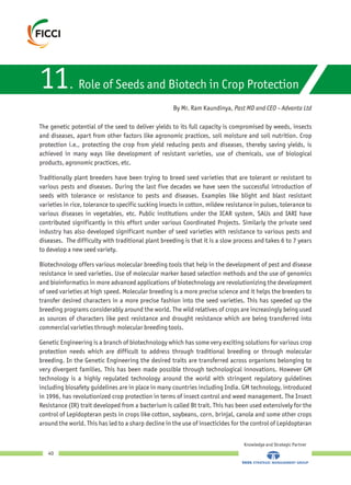 11. Role of Seeds and Biotech in Crop Protection
Knowledge and Strategic Partner
40
The genetic potential of the seed to deliver yields to its full capacity is compromised by weeds, insects
and diseases, apart from other factors like agronomic practices, soil moisture and soil nutrition. Crop
protection i.e., protecting the crop from yield reducing pests and diseases, thereby saving yields, is
achieved in many ways like development of resistant varieties, use of chemicals, use of biological
products, agronomic practices, etc.
Traditionally plant breeders have been trying to breed seed varieties that are tolerant or resistant to
various pests and diseases. During the last five decades we have seen the successful introduction of
seeds with tolerance or resistance to pests and diseases. Examples like blight and blast resistant
varieties in rice, tolerance to specific sucking insects in cotton, mildew resistance in pulses, tolerance to
various diseases in vegetables, etc. Public institutions under the ICAR system, SAUs and IARI have
contributed significantly in this effort under various Coordinated Projects. Similarly the private seed
industry has also developed significant number of seed varieties with resistance to various pests and
diseases. The difficulty with traditional plant breeding is that it is a slow process and takes 6 to 7 years
to develop a new seed variety.
Biotechnology offers various molecular breeding tools that help in the development of pest and disease
resistance in seed varieties. Use of molecular marker based selection methods and the use of genomics
and bioinformatics in more advanced applications of biotechnology are revolutionizing the development
of seed varieties at high speed. Molecular breeding is a more precise science and it helps the breeders to
transfer desired characters in a more precise fashion into the seed varieties. This has speeded up the
breeding programs considerably around the world. The wild relatives of crops are increasingly being used
as sources of characters like pest resistance and drought resistance which are being transferred into
commercial varieties through molecular breeding tools.
Genetic Engineering is a branch of biotechnology which has some very exciting solutions for various crop
protection needs which are difficult to address through traditional breeding or through molecular
breeding. In the Genetic Engineering the desired traits are transferred across organisms belonging to
very divergent families. This has been made possible through technological innovations. However GM
technology is a highly regulated technology around the world with stringent regulatory guidelines
including biosafety guidelines are in place in many countries including India. GM technology, introduced
in 1996, has revolutionized crop protection in terms of insect control and weed management. The Insect
Resistance (IR) trait developed from a bacterium is called Bt trait. This has been used extensively for the
control of Lepidopteran pests in crops like cotton, soybeans, corn, brinjal, canola and some other crops
around the world. This has led to a sharp decline in the use of insecticides for the control of Lepidopteran
By Mr. Ram Kaundinya, Past MD and CEO – Advanta Ltd
 