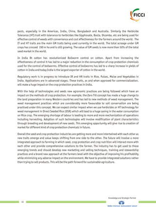 pests, especially in the Americas, India, China, Bangladesh and Australia. Similarly the Herbicide
Tolerance (HT) trait with tolerance to herbicides like Glyphosate, Basta, Dicamba, etc are being used for
effective control of weeds with convenience and cost effectiveness for the farmers around the world. The
IT and HT traits are the main GM traits being used currently in the world. The total acreage under GM
crops has crossed 190 m ha and is still growing. The value of GM seeds is now more than 50% of the total
seed market in the world.
In India Bt cotton has revolutionized Bollworm control on cotton. Apart from increasing the
effectiveness of control it has led to a major reduction in the consumption of crop protection chemicals
used for the control of bollworms. Effective control of bollworms has led to a sharp increase in yields of
cotton in India and today India is the largest exporter of cotton in the world.
Regulatory work is in progress to introduce IR and HR traits in Rice, Pulses, Maize and Vegetables in
India. Applications are in advanced stages. These traits, as and when approved for commercialization,
will make a huge impact on the crop protection practices in India.
With the help of technologies and seeds new agronomic practices are being followed which have an
impact on the methods of crop protection. For example, the Zero Till concept has made a huge change to
the land preparation in many Western countries and has led to new methods of weed management. The
weed management practices which are considerably more favourable to soil conservation are being
practised under this concept. We can expect similar impact when we use herbicides or HT technology for
weed management in Direct Seeded Rice (DSR) which will lead to a huge saving in the water consumption
on Rice crop. The emerging shortage of labour is leading to more and more mechanization of operations
including harvesting. Adoption of such technologies will involve modification of plant characteristics
through breeding and development of new seeds. This emerging opportunity will give rise to creation of
market for different kind of crop protection chemicals in future.
Overall the seed and crop protection industries are getting more and more intertwined with each other as
new traits emerge and value keeps shifting from one side to the other. The future will involve a more
integrated approach to farming in which seed, crop protection and crop nutrition will interact more with
each other and provide comprehensive solutions to the farmer. The industry has to get used to these
emerging trends and should develop new marketing and selling techniques, training and stewardship
practices and a brand new approach at the farmers level with the objective of improving his profitability
while minimizing any adverse impact on the environment. We have to provide integrated solutions rather
than trying to sell products. This will be the path forward for sustainable agriculture.
Knowledge and Strategic Partner
41
 