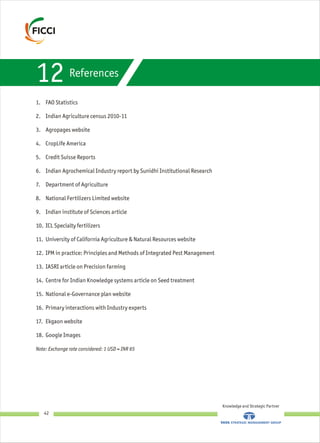 References
1. FAO Statistics
2. Indian Agriculture census 2010-11
3. Agropages website
4. CropLife America
5. Credit Suisse Reports
6. Indian Agrochemical Industry report by Sunidhi Institutional Research
7. Department of Agriculture
8. National Fertilizers Limited website
9. Indian institute of Sciences article
10. ICL Specialty fertilizers
11. University of California Agriculture & Natural Resources website
12. IPM in practice: Principles and Methods of Integrated Pest Management
13. IASRI article on Precision farming
14. Centre for Indian Knowledge systems article on Seed treatment
15. National e-Governance plan website
16. Primary interactions with Industry experts
17. Ekgaon website
18. Google Images
Note: Exchange rate considered: 1 USD = INR 65
12
Knowledge and Strategic Partner
42
 