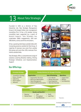 About Tata Strategic
13
Founded in 1991 as a division of Tata
Industries Ltd, Tata Strategic Management
Group is the largest Indian own management
consulting firm. It has a 50 member strong
consulting team supported by a panel of
domain experts. Tata Strategic has
undertaken 1000+ engagements, with over
300 clients, across countries and sectors.
It has a growing client base outside India with
increasing presence outside the Tata Group. A
majority of revenues now come from outside
the group and more than 20% revenues from
clients outside India.
Tata Strategic offers a comprehensive range of
solutions covering Direction Setting, Driving
Strategic Initiatives and Implementation
Support
Our Offerings
Knowledge and Strategic Partner
43
Develop Solutions for Strategic Priorities
?Competitive Strategy :
Entry / /Growth
?India Entry
?M & A support
?Alliances
Drive Implementation & Change
?Revenue
?Market Share
?Cost
?Throughput
?Key Milestones
?Profit
?Lead Time
*Illustrative
Organization Sales & Marketing Operations
• Supply Chain
• Delivery
• Cost Reduction
• Go to Market
• Market Share Gain
• Rural Expansion
• Alternate Channels
• Organization Structure
• Work force Optimization
• Talent Management
• Culture & HR Transformation
Formulate Strategy
Results and Benefits*
 