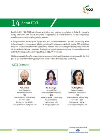 Knowledge and Strategic Partner
45
About FICCI14
Established in 1927, FICCI is the largest and oldest apex business organisation in India. Its history is
closely interwoven with India's struggle for independence, its industrialization, and its emergence as
one of the most rapidly growing global economies.
A non-government, not-for-profit organisation, FICCI is the voice of India's business and industry. From
influencing policy to encouraging debate, engaging with policy makers and civil society, FICCI articulates
the views and concerns of industry. It serves its members from the Indian private and public corporate
sectors and multinational companies, drawing its strength from diverse regional chambers of commerce
and industry across states, reaching out to over 2,50,000 companies.
FICCI provides a platform for networking and consensus building within and across sectors and is the first
port of call for Indian industry, policy makers and the international business community.
FICCI Contacts
Mr. P. S. Singh
Head-Chemicals &
Petrochemicals Division
FICCI
Federation House, 1 Tansen Marg
New Delhi-110001
Tel: +91-11-23316540 (Dir)
Email: prabhsharan.singh@ficci.com
Ms. Renu Goyal
Executive Officer
Chemicals and Petrochemicals
FICCI
Federation House, 1 Tansen Marg
New Delhi-110001
T: +91-11-2348 7473
E: renu.goyal@ficci.com
Ms. Rinky Sharma
Research Associate
Chemicals & Petrochemicals
FICCI
Federation House, 1 Tansen Marg
New Delhi -110001
T: 011-23487473 (Ext: 473)
Email:rinky.sharma@ficci.com
 