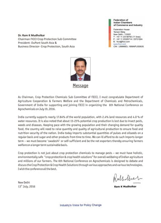 Dr. Ram K Mudholkar
Chairman FICCI Crop Protection Sub Committee
President- DuPont South Asia &
Business Director- Crop Protection, South Asia
As Chairman, Crop Protection Chemicals Sub Committee of FICCI, I must congratulate Department of
Agriculture Cooperation & Farmers Welfare and the Department of Chemicals and Petrochemicals,
Government of India for supporting and joining FICCI in organizing the 6th National Conference on
AgrochemicalsonJuly19,2016.
India currently supports nearly 17.84% of the world population, with 2.4% land resources and 4.0 % of
water resources. It is also noted that about 15-25% potential crop production is lost due to insect pests,
weeds and diseases. Keeping pace with the growing population and their changing demand for quality
food, the country will need to raise quantity and quality of agricultural production to ensure food and
nutrition security of the nation. India today imports substantial quantities of pulses and oilseeds on a
regular basis and sugar and other products from time to time. We can ill afford to do such imports longer
term – we must become 'swadeshi' or self-sufficient and be the net exporters thereby ensuring farmers
welfareonalongertermsustainablebasis.
Crop protection is not just about crop protection chemicals to manage pests – we must have holistic,
environmentally safe “crop protection & crop health solutions” for overall wellbeing of Indian agriculture
and millions of our farmers. The 6th National Conference on Agrochemicals is designed to debate and
discusstheCropProtection&CropHealthSolutionsthroughvariousapproachesandvarioustechnologies.
Iwishtheconferenceallthebest.
Message
New Delhi
th
13 July, 2016
 