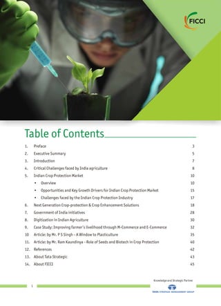 1. Preface 3
2. Executive Summary 5
3. Introduction 7
4. Critical Challenges faced by India agriculture 8
5. Indian Crop Protection Market 10
• Overview 10
• Opportunities and Key Growth Drivers for Indian Crop Protection Market 15
• Challenges faced by the Indian Crop Protection Industry 17
6. Next Generation Crop-protection & Crop Enhancement Solutions 18
7. Government of India initiatives 28
8. Digitization in Indian Agriculture 30
9. Case Study: Improving farmer’s livelihood through M-Commerce and E-Commerce 32
10 Article: by A Window to Plasticulture 35
11. Article: by Mr. Ram Kaundinya - Role of Seeds and Biotech in Crop Protection 40
12. References 42
13. About Tata Strategic 43
14. About FICCI 45
Mr. P S Singh -
Table of Contents
Knowledge and Strategic Partner
1
 