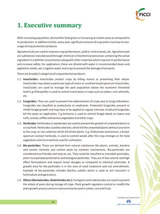 07
With increasing population,demand for food grains is increasing at a faster pace as compared to
its production. In addition to that, every year, significant amount of crop yield is lost due to non-
usageofcropprotectionproducts.
Agrochemicals are used to improve crop performance, yield or control pests, etc. Agrochemicals
are substances manufactured through chemical or biochemical processes containing the active
ingredientinadefiniteconcentrationalongwithothermaterialswhichimproveitsperformance
and increase safety. For application, these are diluted with water in recommended doses and
appliedonseeds,soil,irrigationwaterandcropstopreventthedamagesfrompests.
Therearebroadly5categoriesofcropprotectionproducts:
1.1. Insecticides: Insecticides protect crops by killing insects or preventing their attack.
Insecticides may attack a particular type of insect or could be broad spectrum insecticides.
Insecticides are used to manage the pest population below the economic threshold
level.E.g.Chlorpyrifos is used to control insect pests in crops such as cotton, corn almonds,
etc.
1.2. Fungicides: They are used to prevent the deterioration of crops due to fungi infestation.
Fungicides are classified as protectants or eradicants. Protectant fungicides prevent or
inhibit fungal growth and may have to be applied at regular intervals. Eradicant fungicides
kill the pests on application. E.g.Anilazine is used to control fungal attack on lawns and
turfs,cereals,coffeeandvariousvegetablesandothercrops.
1.3. Herbicides:Herbicidesorweedicidesareusedtopreventthegrowthofunwantedplantsin
acropfield.Herbicidescouldbeselective,whichkilltheunwantedplantswithoutanyharm
to the crop, or non-selective which kill all the plants. E.g. Glufosinate ammonium, a broad-
spectrum contact herbicide, is used to control weeds after the crop emerges or for total
vegetationcontrolonlandnotusedforcultivation.
1.4. Bio-pesticides: These are derived from natural substances like plants, animals, bacteria
and certain minerals and control pests by nontoxic mechanisms. Bio-pesticides are
considered eco-friendly and easy to use. They could be classified as microbial pesticides,
plant incorporated protectants and biological pesticides. They are of low volume and high
effect formulations and require lesser dosages as compared to chemical pesticides. A
growth area for bio-pesticides is in the area of seed treatment and soil amendments.
Example of bio-pesticides includes Bacillus subtilis which is used as soil inoculant in
horticultureandagriculture.
1.5. Others (Nematocides, Rodenticides etc.): Fumigants and rodenticides are used to prevent
the attack of pests during storage of crops. Plant growth regulators control or modify the
plantgrowthprocessandaremostcommonlyusedincotton,riceandfruits.
1. Executive summary
Knowledge and Strategy Partner
 