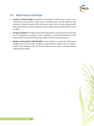 13
2.6 GlobalIndustryChallenges
l
l
l
especially for pest resistance would result in relatively lesser need for traditional crop
protection chemicals. However, this could lead to newer strains or pests driving need for
other agrochemicals. E.g.new sucking pests have emerged causing significant harm to the
BTcotton.
Stringent regulations: Stringent environmental regulations across all countries increase the
cost of developing new products. These regulations are primarily affecting the older
productswhileatthesametimeresultingindelayinintroductionofnewproducts.
Mergers and Acquisitions affecting SMEs: Larger companies are acquiring/ entering into
strategic alliances with smaller companies to increase their market reach. This poses a
threat to local companies who are forced to reduce pricesin order to compete, thereby
leadingtolowermargins.
Evolution of biotechnology: Development of genetically modified crops in recent years,
 