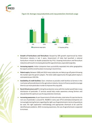 22
Figure 16: Average crop productivity and crop protection chemicals usage
7
13
0.6
3
6
5
2
3
USA China India World
Agrochemical usage (kg/ha) Productivity (MT/ha)
l
l
l
l
l
l
floriculture industry in last 3 years, Government of India had launched a national
horticulture mission to double production by FY12. Growing horticulture and floriculture
industrieswillresultinincreasingdemandforagrochemicals,especiallyfungicides.
Increasing exports: Indian companies have successfully expanded into other geographies
forexportsandthistrendhasbeenincreasinginrecenttimes.
Patent expiry: Between 2009 and 2014 many molecules are likely to go off patent throwing
the market open for generic players. The total viable opportunity through patent expiry is
estimatedatoverUSD3Bn.
Availability of credit facilities: Govt. initiatives to provide credit facilities to farmers in the
rural areas will provide boost to the agriculture industry. Access to finance would encourage
themtousemorepesticidesinordertoimprovethecropyield.
Rural Infrastructure and IT: Linking the production areas with the marketwould help in easy
distribution of pesticides. IT services would help create awareness among farmers and
educatethemforoptimumuseofcropprotectionchemicals.
Increasingawareness:AsperGovernmentofIndiaestimates,totalvalueofcropslostdueto
non-use of pesticides is around Rs. 90,000 Cr every year (FY12 estimates).Companies are
increasingly training farmers regarding the right use of agrochemicals in terms of quantityto
be used, the right application methodology and appropriate chemicals to be used for
identified pest problems. With increasing awareness, the use of agrochemicals is expected
toincrease.
Growth of horticulture and floriculture: Buoyed by 50% growth experienced by Indian
 