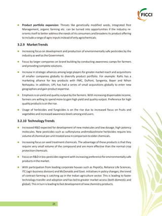 23
l
l
l
l
l
l
l
l
l
l
Management, organic farming etc. can be turned into opportunities if the industry re-
orients itself to better address the needs of its consumers and broadens its product offering
toincludearangeofagro-inputsinsteadofonlyagrochemicals.
3.2.9 MarketTrends
Increasing focus on development and production of environmentally safe pesticides by the
industryaswellastheGovernment.
Focus by larger companies on brand building by conducting awareness camps for farmers
andprovidingcompletesolutions.
Increase in strategic alliances among large players for greater market reach and acquisitions
of smaller companies globally to diversify product portfolio. For example: Rallis has a
marketing alliance for key products with FMC, DuPont, Syngenta, Bayer and Nihon
Nohayaku. In addition, UPL has had a series of small acquisitions globally to enter new
geographiesandgainproductexpertise.
Emphasis is on yield and quality output bythe farmers. With increasing dispensable income,
farmers are willing to spend more to gain high yield and quality output. Preference for high
qualityproductsisontherise.
Usage of herbicides and fungicides is on the rise due to increased focus on fruits and
vegetablesandincreasedawarenesslevelsamongendusers.
3.2.10 TechnologyTrends
Increased R&D expected for development of new molecules and low dosage, high potency
molecules. New pesticides such as sulfonylurea andimidazolinone herbicides require less
volumeofchemicalperunittreatedareaincomparisontoolderchemicals.
Increasing focus on seed treatment chemicals. The advantage of these products is that they
require very small volume of the compound and are more effective than the normal crop
protectionchemicals.
FocusonR&Dinbio-pesticidessegmentwithincreasingpreferenceforenvironmentallysafe
productsinthemarket.
With participation from leading corporate houses such as PepsiCo, Reliance Life Sciences,
ITC (agri-business division) and McDonalds and Govt. initiatives in policy changes, the trend
of contract farming is catching up in the Indian agriculture sector. This is leading to faster
technology transfer and adoption and has led to greater market access (both domestic and
global).Thisinturnisleadingtofastdevelopmentofnewchemistryproducts.
Product portfolio expansion: Threats like genetically modified seeds, Integrated Pest
 