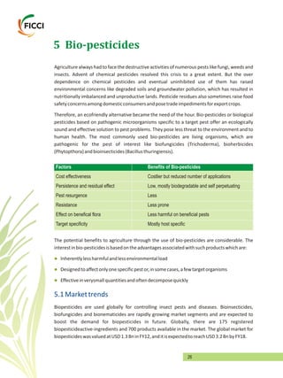 26
5 Bio-pesticides
Agriculture always had to face the destructive activities of numerous pests like fungi, weeds and
insects. Advent of chemical pesticides resolved this crisis to a great extent. But the over
dependence on chemical pesticides and eventual uninhibited use of them has raised
environmental concerns like degraded soils and groundwater pollution, which has resulted in
nutritionally imbalanced and unproductive lands. Pesticide residues also sometimes raise food
safetyconcernsamongdomesticconsumersandposetradeimpedimentsforexportcrops.
Therefore, an ecofriendly alternative became the need of the hour. Bio-pesticides or biological
pesticides based on pathogenic microorganisms specific to a target pest offer an ecologically
sound and effective solution to pest problems. They pose less threat to the environment and to
human health. The most commonly used bio-pesticides are living organisms, which are
pathogenic for the pest of interest like biofungicides (Trichoderma), bioherbicides
(Phytopthora)andbioinsecticides(Bacillusthuringiensis).
Factors Benefits of Bio-pesticides
Cost effectiveness Costlier but reduced number of applications
Persistence and residual effect Low, mostly biodegradable and self perpetuating
Pest resurgence Less
Resistance Less prone
Effect on benefical flora Less harmful on beneficial pests
Target specificity Mostly host specific
The potential benefits to agriculture through the use of bio-pesticides are considerable. The
interestinbio-pesticidesisbasedontheadvantagesassociatedwithsuchproductswhichare:
Inherentlylessharmfulandlessenvironmentalload
Designedtoaffectonlyonespecificpestor,insomecases,afewtargetorganisms
Effectiveinverysmallquantitiesandoftendecomposequickly
Biopesticides are used globally for controlling insect pests and diseases. Bioinsecticides,
biofungicides and bionematicides are rapidly growing market segments and are expected to
boost the demand for biopesticides in future. Globally, there are 175 registered
biopesticideactive-ingredients and 700 products available in the market. The global market for
biopesticideswasvaluedatUSD1.3BninFY12,anditisexpectedtoreachUSD3.2BnbyFY18.
l
l
l
5.1Markettrends
 