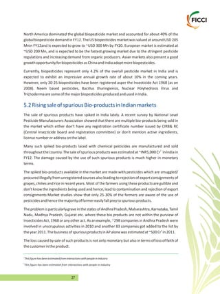 27
North America dominated the global biopesticide market and accounted for about 40% of the
global biopesticide demand in FY12. The US biopesticides market was valued at around USD 205
Mnin FY12and is expected to grow to ~USD 300 Mn by FY20. European market is estimated at
~USD 200 Mn, and is expected to be the fastest growing market due to the stringent pesticide
regulations and increasing demand from organic producers. Asian markets also present a good
growthopportunityforbiopesticidesasChinaandIndiaadoptmorebiopesticides.
Currently, biopesticides represent only 4.2% of the overall pesticide market in India and is
expected to exhibit an impressive annual growth rate of about 10% in the coming years.
However, only 20-25 biopesticides have been registered asper the Insecticide Act 1968 (as on
2008). Neem based pesticides, Bacillus thuringiensis, Nuclear Polyhedrosis Virus and
TrichodermaaresomeofthemajorbiopesticidesproducedandusedinIndia.
The sale of spurious products have spiked in India lately. A recent survey by National Level
Pesticide Manufacturers Association showed that there are multiple bio-products being sold in
the market which either don't have any registration certificate number issued by CIRB& RC
(Central Insecticide board and registration committee) or don't mention active ingredients,
licensenumberoraddressonthelabel.
Many such spiked bio-products laced with chemical pesticides are manufactured and sold
1
throughoutthecountry.Thesaleofspuriousproductswasestimatedat~INR5,000Cr inIndiain
FY12. The damage caused by the use of such spurious products is much higher in monetary
terms.
The spiked bio-products available in the market are made with pesticides which are smuggled/
procured illegally from unregistered sources also leading to rejection of export consignments of
grapes, chilies and rice in recent years. Most of the farmers using these products are gullible and
don't knowthe ingredients being used and hence, lead to contamination and rejection of export
consignments.Market studies show that only 25-30% of the farmers are aware of the use of
pesticidesandhencethemajorityoffarmereasilyfallpreytospuriousproducts.
TheproblemisparticularlygraveinthestatesofAndhraPradesh,Maharashtra,Karnataka,Tamil
Nadu, Madhya Pradesh, Gujarat etc. where these bio products are not within the purview of
Insecticides Act, 1968 or any other act. As an example, ~298 companies in Andhra Pradesh were
involved in unscrupulous activities in 2010 and another 83 companies got added to the list by
2
theyear2011.ThebusinessofspuriousproductsinAPalonewasestimatedat~500Cr in2011.
The loss caused by sale of such products is not only monetary but also in terms of loss of faith of
thecustomerintheproduct.
5.2RisingsaleofspuriousBio-productsinIndianmarkets
1
2
This figure has been estimated from interactions with people in industry
Thisfigurehasbeenestimatedfrominteractionswithpeopleinindustry
 
