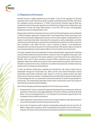 28
5.3Regulatoryframework
Pesticide industry is highly regulated across the globe. In the US, the regulation of chemical
pesticidesis done under Federal Insecticide,Fungicide,and RodenticideAct (FIFRA),1947 which
has undergone several amendments. In 1970s, Environmental Protection Agency (EPA) was
created and control of pesticide regulation was shifted from US Department of Agriculture and
Department of Food and Drugs Administration to the EPA. EPA has been encouragingthe
developmentanduseofbiopesticidesinUSA.
BiopesticidesandPollutionPreventionDivision(underthePesticidePrograms)wereestablished
in 1994 to facilitate registration of biopesticides. Since biopesticides tend to pose fewer risks
thanchemicalpesticides,EPAgenerallyrequiresmuchlessdatatoregisterabiopesticidethanto
register a conventional pesticide. Data about the composition, toxicity, degradation, and other
characteristics of the pesticideis required to be submitted bythe registrantsto EPA to make sure
that a pesticide is safe. Often less than a year is required to register a new biopesticide,
comparedwithmorethan threeyearsforachemicalpesticide.EPAconductsrigorous reviewsto
ensurethatpesticidesdonothaveadverseeffectsonhumanhealthortheenvironment.
In Europe, European Community legislation is being implemented for regulating the marketing
and use of plant protection products and their residues in food. The legislation lays down rules
and procedures for approval of the active substances at EU-level and for the authorization at
Member State level of plant protection products (PPPs) containing these substances.The
legislation states that substances cannot be used in plant protection products unless they are
includedinapositiveEUlist.Onceasubstanceisincludedinthepositivelist,memberstatesmay
authorizetheuseofproductscontainingthem.
In India, the Ministry of Agriculture regulates the manufacture, sale, import, export and use
ofpesticides through the 'Insecticides Act, 1968' and the rules framed thereunder. Central
Insecticides Board (CIB) constituted under Section 4 of the Act advises Central and State
Governments ontechnical matters. The Registration Committee (RC) constituted under Section
5 of the Actapproves the use of pesticides and new formulations to tackle the pest problem in
variouscrops. The monitoring of pesticides residue levels in food comes under the purview of
UnionMinistryofHealthandFamilyWelfare.
Someofthechallengesposedbytheregulationsfortheindustryareasbelow:
A long period of ~3 years is required for approvalof pesticidesdue to requirement of data on
parameters of Chemistry, Toxicology, Metabolism, Persistence, Efficacy, and Patents& Trade
Marks. The cost of data generation is ~2 Cr, leading to loss of business opportunity for the
companiesintermsofbothcostandtime.
Export registration requirements are extremely stringent leading to huge data generation
costsandmissedopportunityduetolongclearanceperiod.
Due to lack of inspection staff, inspection of pesticidesis generally done for top 20 to 25
MNCs or large Indian companies, which usually follow the procedures and meet the norms.
However,thisleavesmanysmallcompaniesandimportersproductstoremainuninspected.
l
l
l
 