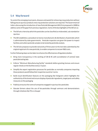 29
5.4 Wayforward
Tocontroltheemerginginsectpests,diseasesandweedsforenhancingcropproductionwithout
fallingpreytospuriousproductsnewcropprotectionsolutionsarerequired.TheGovernmentof
India is discussing the introduction of newPesticide ManagementBill (First proposed in 2008) to
addresssomeofthegapsfrompreviousregulations.SomeofthekeyhighlightsoftheBillareas:
Thebillsetscriteriabywhichthepesticidescanbeclassifiedasmisbranded,sub-standardor
spurious
The Bill establishes a procedure to license manufacturers & distributors of pesticides which
is administered by state governments. Pesticide inspectors are given the power to inspect
facilitiesandcollectpesticidesamplestobetestedbypesticideanalysts.
The bill also proposes to provide exclusivity of three years to the test data submitted by the
originalregistrantofanewpesticide,toenablecompaniestorecoverR&Dcosts.
Furtherfollowingstepscanbetakentoenhancetheeffectivenessofregulatorybodies-
Bring more transparency in the working of CIB & RC with accreditation of central/ state
pesticidetestinglabs
Enforce "Minimum Manufacturing facility" standards before granting licenses and ensure
regularchecksonthefacilitiesevery2-3years
Simplify the export registration processes for pesticides as normally companies importing
theseproductswouldfollowtheirrespectivecountries'norms
Build visual identification features on the packaging like holograms which highlights the
authenticity of the brand and ensure display of pesticide ingredients, target pests and safety
measuresonthepackaging
Publiclyannouncethenameofcompaniesengagedinspuriousbio-pesticides
Educate farmers about the use of bio-pesticides through seminars and demonstrations
throughinitiativeslikeITCse-choupal
l
l
l
l
l
l
l
l
l
 