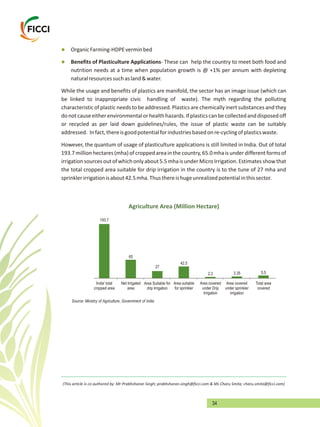 34
l
lBenefits of Plasticulture Applications- These can help the country to meet both food and
nutrition needs at a time when population growth is @ +1% per annum with depleting
naturalresourcessuchasland&water.
While the usage and benefits of plastics are manifold, the sector has an image issue (which can
be linked to inappropriate civic handling of waste). The myth regarding the polluting
characteristic of plastic needs to be addressed. Plastics are chemically inert substances and they
donotcauseeitherenvironmentalorhealthhazards.Ifplasticscanbecollectedanddisposedoff
or recycled as per laid down guidelines/rules, the issue of plastic waste can be suitably
addressed. Infact,thereisgoodpotentialforindustriesbasedonre-cyclingofplasticswaste.
However, the quantum of usage of plasticulture applications is still limited in India. Out of total
193.7millionhectares(mha)ofcroppedareainthecountry,65.0mhaisunderdifferentformsof
irrigationsourcesoutofwhichonlyabout5.5mhaisunderMicroIrrigation.Estimatesshowthat
the total cropped area suitable for drip irrigation in the country is to the tune of 27 mha and
sprinklerirrigationisabout42.5mha.Thusthereishugeunrealizedpotentialinthissector.
OrganicFarming-HDPEverminbed
Agriculture Area (Million Hectare)
India' total
cropped area
Net Irrigated
area
Area Suitable for
drip Irrigation
Area suitable
for sprinkler
Area covered
under Drip
Irrigation
Area covered
under sprinkler
irrigation
Total area
covered
5.53.352.2
42.5
27
65
193.7
Source: Ministry of Agriculture, Government of India
(This article is co authored by: Mr Prabhsharan Singh; prabhsharan.singh@ficci.com & Ms Charu Smita; charu.smita@ficci.com)
 