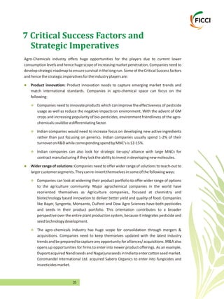 35
7 Critical Success Factors and
Strategic Imperatives
Agro-Chemicals industry offers huge opportunities for the players due to current lower
consumptionlevelsandhencehugescopeofincreasingmarketpenetration.Companiesneedto
developstrategicroadmaptoensuresurvivalinthelongrun.SomeoftheCriticalSuccessfactors
andhencethestrategicimperativesfortheindustryplayersare:
Product innovation needs to capture emerging market trends and
match international standards. Companies in agro-chemical space can focus on the
following:
Companies need to innovate products which can improve the effectiveness of pesticide
usage as well as reduce the negative impacts on environment. With the advent of GM
crops and increasing popularity of bio-pesticides, environment friendliness of the agro-
chemicalscouldbeadifferentiatingfactor.
Indian companies would need to increase focus on developing new active ingredients
rather than just focusing on generics. Indian companies usually spend 1-2% of their
turnoveronR&DwhilecorrespondingspendbyMNC'sis12-15%.
Indian companies can also look for strategic tie-ups/ alliance with large MNCs for
contractmanufacturingiftheylacktheabilitytoinvestindevelopingnewmolecules.
Wider range of solutions: Companies need to offer wider range of solutions to reach-out to
largercustomersegments.Theycanre-inventthemselvesinsomeofthefollowingways:
Companies can look at widening their product portfolio to offer wider range of options
to the agriculture community. Major agrochemical companies in the world have
reoriented themselves as Agriculture companies, focused at chemistry and
biotechnology based innovation to deliver better yield and quality of food. Companies
like Bayer, Syngenta, Monsanto, DuPont and Dow Agro Sciences have both pesticides
and seeds in their product portfolio. This orientation contributes to a broader
perspective over the entire plant production system, because it integrates pesticide and
seedtechnologydevelopment.
The agro-chemicals industry has huge scope for consolidation through mergers &
acquisitions. Companies need to keep themselves updated with the latest industry
trends and bepreparedto captureanyopportunity foralliances/acquisitions.M&Aalso
opens up opportunities for firms to enter into newer product offerings. As an example,
Dupontacquired Nandi seeds and Nagarjuna seeds in India to enter cotton seed market.
Coromandel International Ltd. acquired Sabero Organics to enter into fungicides and
insecticidesmarket.
l
v
v
v
l
v
v
Product innovation:
 