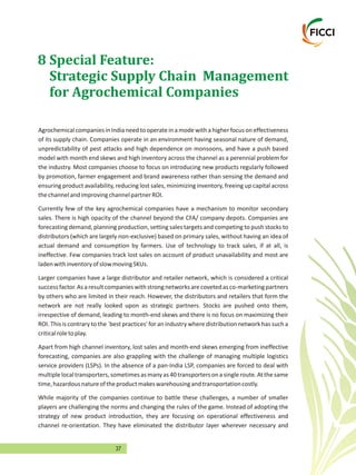 37
8 Special Feature:
Strategic Supply Chain Management
for Agrochemical Companies
AgrochemicalcompaniesinIndianeedto operateinamodewithahigherfocus on effectiveness
of its supply chain. Companies operate in an environment having seasonal nature of demand,
unpredictability of pest attacks and high dependence on monsoons, and have a push based
model with month end skews and high inventory across the channel as a perennial problem for
the industry. Most companies choose to focus on introducing new products regularly followed
by promotion, farmer engagement and brand awareness rather than sensing the demand and
ensuring product availability, reducing lost sales, minimizing inventory, freeing up capital across
thechannelandimprovingchannelpartnerROI.
Currently few of the key agrochemical companies have a mechanism to monitor secondary
sales. There is high opacity of the channel beyond the CFA/ company depots. Companies are
forecasting demand, planning production, setting sales targets and competing to push stocks to
distributors (which are largely non-exclusive) based on primary sales, without having an idea of
actual demand and consumption by farmers. Use of technology to track sales, if at all, is
ineffective. Few companies track lost sales on account of product unavailability and most are
ladenwithinventoryofslowmovingSKUs.
Larger companies have a large distributor and retailer network, which is considered a critical
successfactor.Asaresultcompanieswithstrongnetworksarecovetedasco-marketingpartners
by others who are limited in their reach. However, the distributors and retailers that form the
network are not really looked upon as strategic partners. Stocks are pushed onto them,
irrespective of demand, leading to month-end skews and there is no focus on maximizing their
ROI. This is contrary to the `best practices' for an industry where distribution network has such a
criticalroletoplay.
Apart from high channel inventory, lost sales and month-end skews emerging from ineffective
forecasting, companies are also grappling with the challenge of managing multiple logistics
service providers (LSPs). In the absence of a pan-India LSP, companies are forced to deal with
multiplelocaltransporters,sometimesasmanyas40transportersonasingleroute.Atthesame
time,hazardousnatureoftheproductmakeswarehousingandtransportationcostly.
While majority of the companies continue to battle these challenges, a number of smaller
players are challenging the norms and changing the rules of the game. Instead of adopting the
strategy of new product introduction, they are focusing on operational effectiveness and
channel re-orientation. They have eliminated the distributor layer wherever necessary and
 