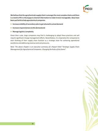 39
Webelievethattheagrochemicalssupplychainisamongstthemostcomplexchainsandthere
is a need to fill in critical gaps in channel information to make it more manageable. Ideas have
beenputforthtohelpagrochemicalcompanies
Increasevisibilityofsecondarysalestogetattunedtoactualdemand
Increaseresponsivenesstothisdemandand
Managelogisticscomplexity
Given their scale, large companies may find it challenging to adopt these practices and will
require significant change management efforts. Nevertheless, it is imperative for companies to
start thinking of their supply chain function as a strategic lever for achieving operational
excellenceandaddressingrevenueandcostpressures.
Note: The above chapter is an executive summary of a Report titled "Strategic Supply Chain
ManagementforAgrochemicalCompanies-ChangingtheRulesoftheGame".
l
l
l
 
