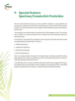 40
9 Special Feature:
Spurious/Counterfeit Pesticides
The sale of sub-standard and spurious as also counterfeit pesticides is a major problem area
having serious implications for the farmers, Indian Agriculture, Indian society and the economy
at large. This report deals with this issue in Chapter 3-Indian Market Overview as also Chapter 5-
Bio-Pesticides.
These products not only fail to take care of pests but also inflictdamageson crops. The resultant
loss is multiple. It is not only the farmer who is cheated, but the low yield also impacts the
nationaleconomy.
A recent FICCI study reveals the convergence of four key factors that make the Indian market
susceptibletogreymarketoperations.Theseare:
o Marketattractiveness
o SupplyChaininefficiency
o Enforcementchallenges
o Customerunawareness
There are varying estimates of impact of this illegal activity. According to pesticides industry
body, Agrochemicals Policy Group (APG), spurious and substandard pesticides accounted for
~40%ofthepesticidessoldinIndiainFY12.
To establish facts there is need to undertake a focussed scientific study is suggested to bring out
the detailed reasons of this problem, extent of problem as also possible solutions. That will be
helpfulnotonlytothefarmers,industry, thepolicymakersbutalsototheeconomy.
 
