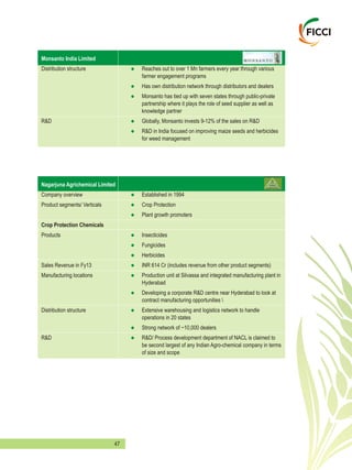 47
Monsanto India Limited
Distribution structure Reaches out to over 1 Mn farmers every year through various
farmer engagement programs
Has own distribution network through distributors and dealers
Monsanto has tied up with seven states through public-private
partnership where it plays the role of seed supplier as well as
knowledge partner
R&D Globally, Monsanto invests 9-12% of the sales on R&D
R&D in India focused on improving maize seeds and herbicides
for weed management
l
l
l
l
l
Nagarjuna Agrichemical Limited
Company overview Established in 1994
Product segments/ Verticals Crop Protection
Plant growth promoters
Crop Protection Chemicals
Products Insecticides
Fungicides
Herbicides
Sales Revenue in Fy13 INR 614 Cr (includes revenue from other product segments)
Manufacturing locations Production unit at Silvassa and integrated manufacturing plant in
Hyderabad
Developing a corporate R&D centre near Hyderabad to look at
contract manufacturing opportunities 
Distribution structure Extensive warehousing and logistics network to handle
operations in 20 states
Strong network of ~10,000 dealers
R&D R&D/ Process development department of NACL is claimed to
be second largest of any Indian Agro-chemical company in terms
of size and scope
l
l
l
l
l
l
l
l
l
l
l
l
 