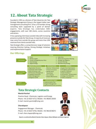 53
12. About Tata Strategic
Founded in 1991 as a division of Tata Industries Ltd, Tata
Strategic Management Group is the largest Indian own
management consulting firm. It has a 70 member strong
consulting team supported by a panel of domain
experts. Tata Strategic has undertaken 500+
engagements, with over 100 clients, across countries
andsectors.
It has a growing client base outside India with increasing
presence outside the Tata Group. A majority of revenues
now come from outside the group and more than 20%
revenuesfromclientsoutsideIndia.
Tata Strategic offers a comprehensive range of solutions
covering Direction Setting, Driving Strategic Initiatives
andImplementationSupport
Our Offerings
lVision lIndia Entry
lMarket insights lAlliance & Acquisition Planning
lGrowth Strategy/Business Plans lStrategic due diligence
lRural Strategy lScenario Planning
lDigital Strategy lManufacturing Strategy
lOrganization Structure
lCorporate Center Design
lRoles & Decision rules
lPerformance Management
lCapability Assessment
lTalent Management
lDelegation & MIS
lRevenue Enhancement
lProduct Innovation
lMarket Share
Rura/Urban
lGo to Market
lDealer Effectiveness
lSupply Chain Optimization
lThroughput enhancement
lSuperior Fulfillment
lProject Excellence
lProcurement Transformation
lStrategic Cost Reduction
lVendor Compliance
lImplementation Plan
lProgram Management
lRefinements/Course Correction
Set Direction
Drive Strategic
Initiatives
Support
Implementation
Strategy
Marketing & Sales Operations
Implementation Support
Organization Effectiveness
Reports co-authored by Manish Panchal, Charu Kapoor, Mansi Mahajan and Manan Agarwal
ManishPanchal
Practice Head - Chemicals, Logistics and Energy
Phone: +91 22 6637 6713, Mobile: +91 98205 20303
E-mail: manish.panchal@tsmg.com
CharuKapoor
Engagement Manager - Chemicals
Phone: +91 22 6637 6756, Mobile: +91 98218 06071
E-mail: charu.kapoor@tsmg.com
Tata Strategic Contacts
 