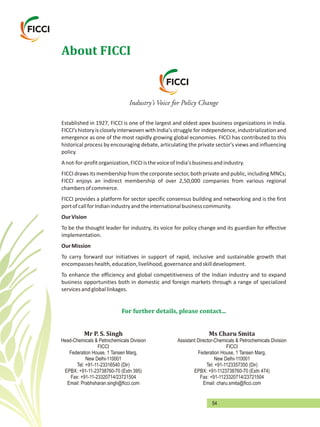 54
About FICCI
Established in 1927, FICCI is one of the largest and oldest apex business organizations in India.
FICCI’shistory iscloselyinterwovenwithIndia'sstruggle forindependence,industrializationand
emergence as one of the most rapidly growing global economies. FICCI has contributed to this
historical process by encouraging debate, articulating the private sector's views and influencing
policy.
Anot-for-profitorganization,FICCIisthevoiceofIndia'sbusinessandindustry.
FICCI draws its membership from the corporate sector, both private and public, including MNCs;
FICCI enjoys an indirect membership of over 2,50,000 companies from various regional
chambersofcommerce.
FICCI provides a platform for sector specific consensus building and networking and is the first
portofcallforIndianindustryandtheinternationalbusinesscommunity.
OurVision
To be the thought leader for industry, its voice for policy change and its guardian for effective
implementation.
OurMission
To carry forward our initiatives in support of rapid, inclusive and sustainable growth that
encompasseshealth,education,livelihood,governanceandskilldevelopment.
To enhance the efficiency and global competitiveness of the Indian industry and to expand
business opportunities both in domestic and foreign markets through a range of specialized
servicesandgloballinkages.
 
