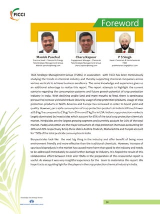 Foreword
Manish Panchal
Practice Head - Chemical & Energy
Tata Strategic Management Group
Manish.panchal@tsmg.com
Charu Kapoor
Engagement Manager - Chemicals
Tata Strategic Management Group
charu.kapoor@tsmg.com
P S Singh
FICCI
prabhsharan.singh@ficci.com
Head- Chemicals & Petrochemicals
TATA Strategic Management Group (TSMG) in association with FICCI has been meticulously
studying the trends in chemical industry and thereby supporting chemical companies across
various verticals to achieve business excellence. The same knowledge and experience gives us
an additional advantage to realize this report. The report attempts to highlight the current
scenario regarding the consumption patterns and future growth potential of crop protection
industry in India. With declining arable land and more mouths to feed, there is continuous
pressure to increase yield and reduce losses by usageof crop protection products. Usageof crop
protection products in North America and Europe has increased in order to boost yield and
quality. However, per capita consumption of crop protection products in India is still much lower
at0.6kg/hacomparedto13kg/hainChinaand7kg/hainUSA.Indiancropprotectionmarketis
largely dominated by insecticides which account for 65% of the total crop protection chemicals
market. Herbicides are the largest growing segment and currently account for 16% of the total
market. Paddy and cotton are the major consumers of crop protection chemicals accounting for
28% and 20% respectively & top three states Andhra Pradesh, Maharashtra and Punjab account
for~50%ofthetotalpesticideconsumptioninIndia.
Bio-pesticides look like the next big thing in the industry and offer benefit of being more
environment friendly and more effective than the traditional chemicals. However, increase of
spurious bioproducts in the market has caused more harm than good to the industry and needs
to be addressed immediately to avoid further damage to industry. It is hoped the result of this
collaborative effort between FICCI and TSMG in the preparation of this resourceful report is
useful. As always it was very insightful experience for the team to materialize this report. We
hopeitactsasaguidinglightfortheplayersinthecropprotectionchemicalindustryinIndia.
Knowledge and Strategy Partner
04
 