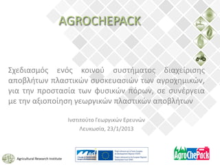 AGROCHEPACK


Σχεδιασμός ενός κοινού συστήματος διαχείρισης
αποβλήτων πλαστικών συσκευασιών των αγροχημικών,
για την προστασία των φυσικών πόρων, σε συνέργεια
με την αξιοποίηση γεωργικών πλαστικών αποβλήτων

                                    Ινστιτούτο Γεωργικών Ερευνών
                                         Λευκωσία, 23/1/2013



  Agricultural Research Institute
 